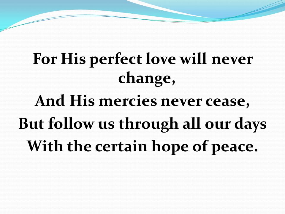 For His perfect love will never change, And His mercies never cease, But follow us through all our days With the certain hope of peace.
