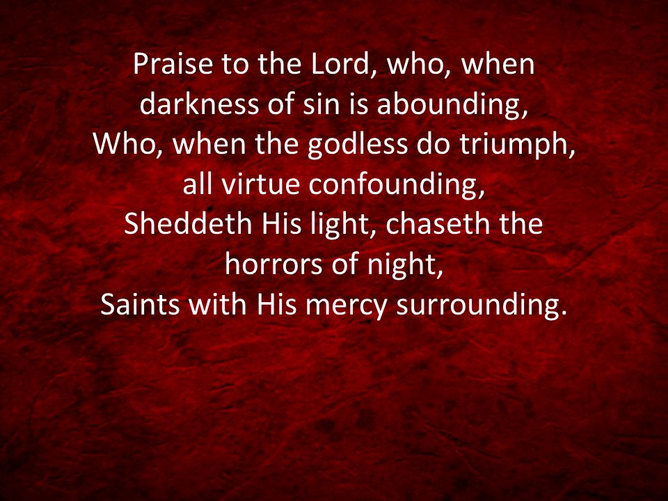 Praise to the Lord, who, when darkness of sin is abounding, Who, when the godless do triumph, all virtue confounding, Sheddeth His light, chaseth the horrors of night, Saints with His mercy surrounding.