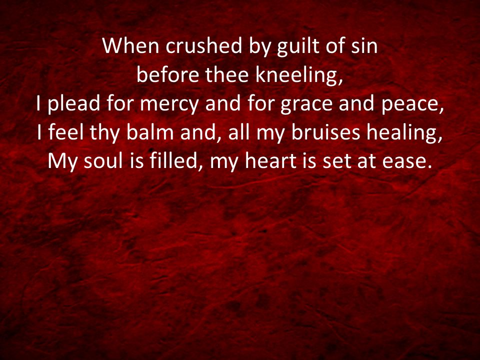 When crushed by guilt of sin before thee kneeling, I plead for mercy and for grace and peace, I feel thy balm and, all my bruises healing, My soul is filled, my heart is set at ease.