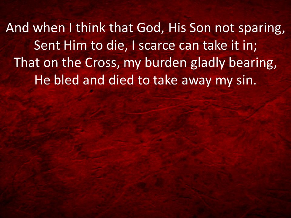 And when I think that God, His Son not sparing, Sent Him to die, I scarce can take it in; That on the Cross, my burden gladly bearing, He bled and died to take away my sin.
