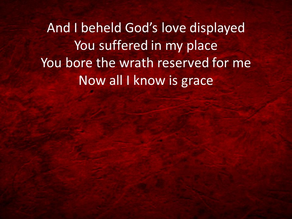 And I beheld God’s love displayed You suffered in my place You bore the wrath reserved for me Now all I know is grace
