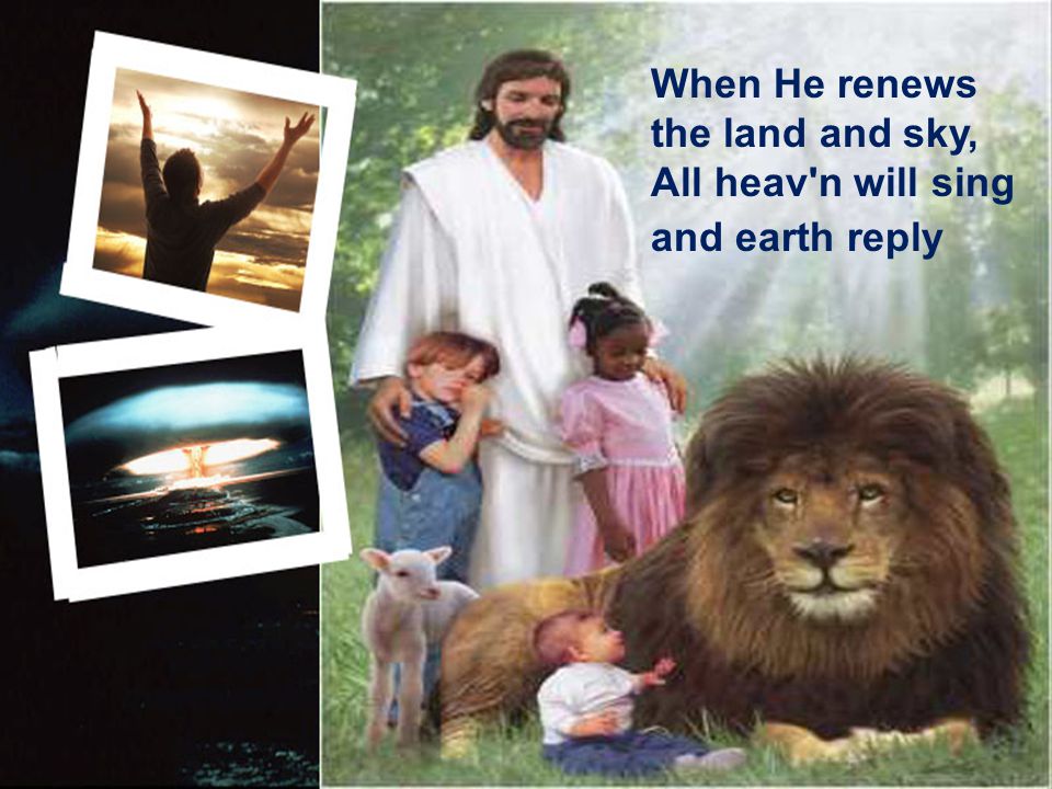 When He renews the land and sky, All heav n will sing and earth reply
