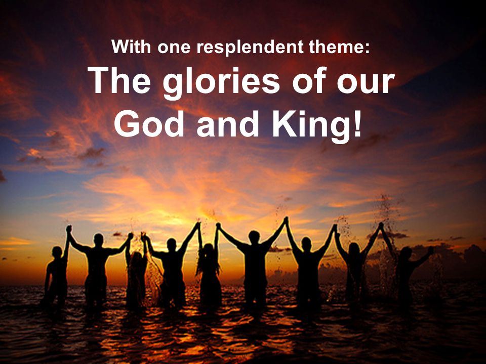 With one resplendent theme: The glories of our God and King!