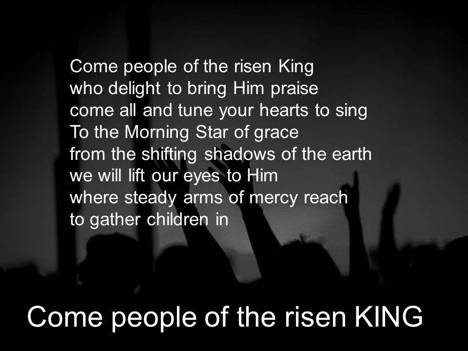 Come people of the risen King who delight to bring Him praise come all and tune your hearts to sing To the Morning Star of grace from the shifting shadows of the earth we will lift our eyes to Him where steady arms of mercy reach to gather children in Come people of the risen KING