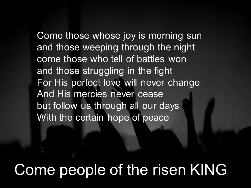Come those whose joy is morning sun and those weeping through the night come those who tell of battles won and those struggling in the fight For His perfect love will never change And His mercies never cease but follow us through all our days With the certain hope of peace Come people of the risen KING