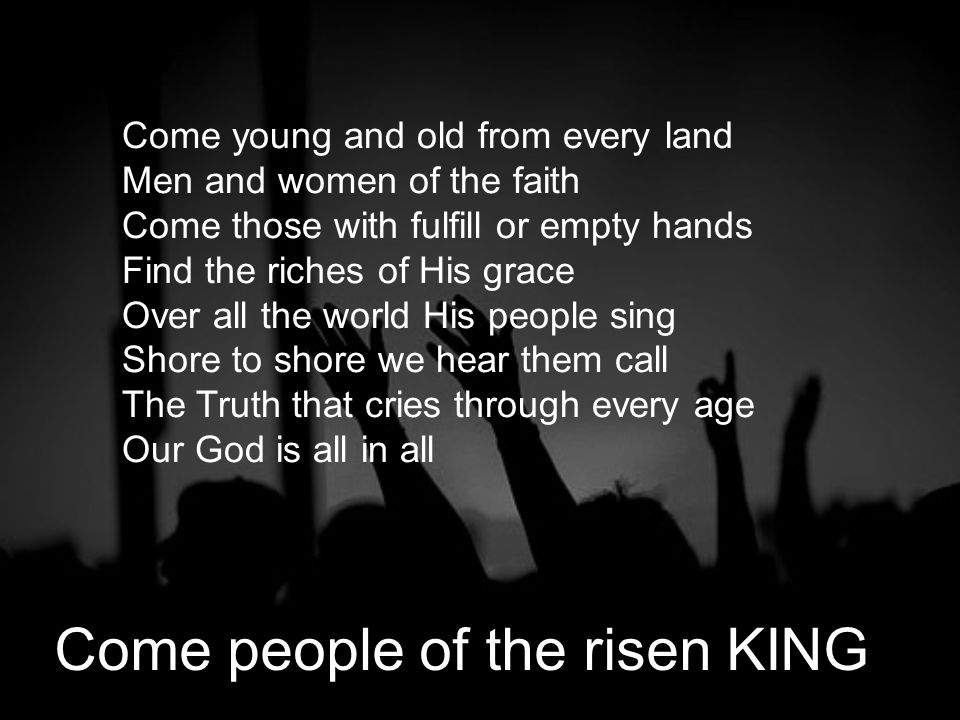 Come young and old from every land Men and women of the faith Come those with fulfill or empty hands Find the riches of His grace Over all the world His people sing Shore to shore we hear them call The Truth that cries through every age Our God is all in all Come people of the risen KING