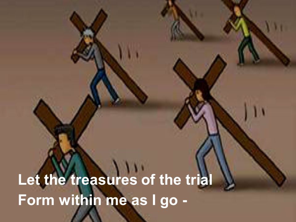 Let the treasures of the trial Form within me as I go -