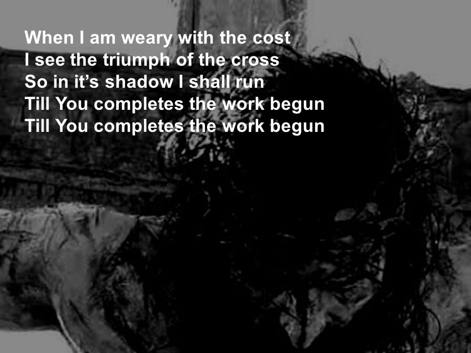 When I am weary with the cost I see the triumph of the cross So in it’s shadow I shall run Till You completes the work begun Till You completes the work begun