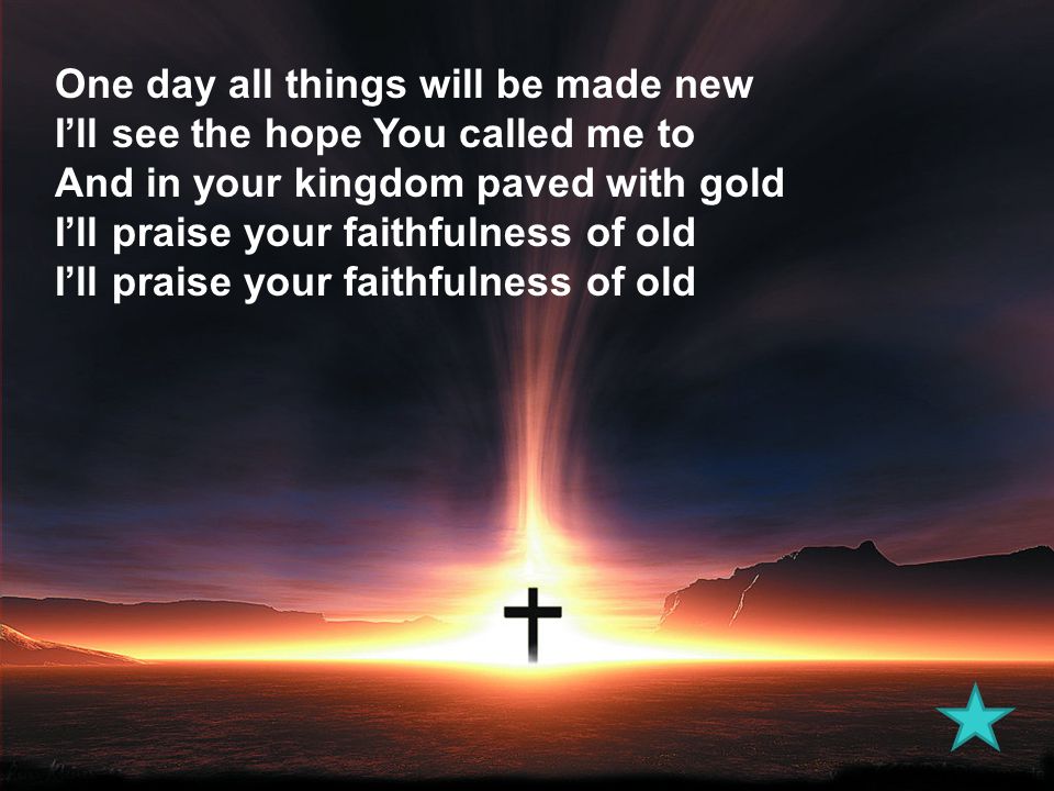 One day all things will be made new I’ll see the hope You called me to And in your kingdom paved with gold I’ll praise your faithfulness of old I’ll praise your faithfulness of old