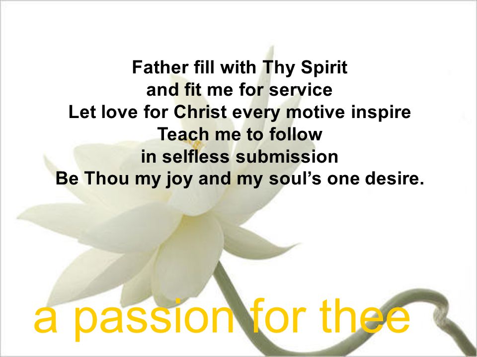Father fill with Thy Spirit and fit me for service Let love for Christ every motive inspire Teach me to follow in selfless submission Be Thou my joy and my soul’s one desire.