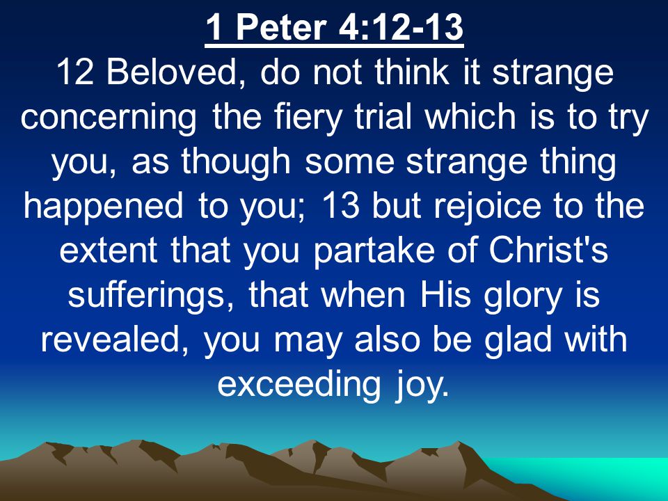 1 Peter 4: Beloved, do not think it strange concerning the fiery trial which is to try you, as though some strange thing happened to you; 13 but rejoice to the extent that you partake of Christ s sufferings, that when His glory is revealed, you may also be glad with exceeding joy.