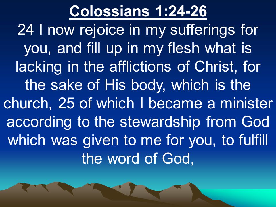 Colossians 1: I now rejoice in my sufferings for you, and fill up in my flesh what is lacking in the afflictions of Christ, for the sake of His body, which is the church, 25 of which I became a minister according to the stewardship from God which was given to me for you, to fulfill the word of God,