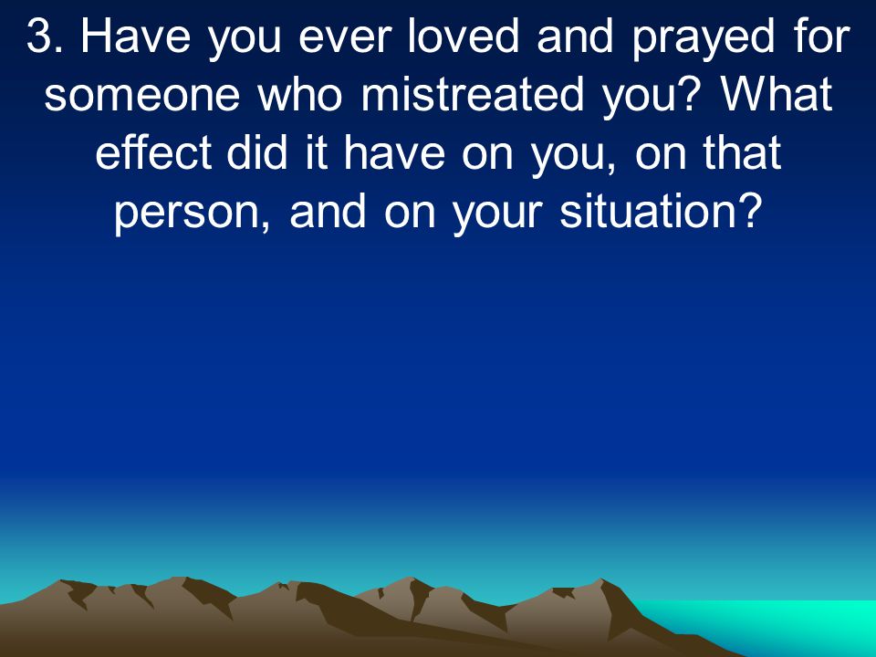 3. Have you ever loved and prayed for someone who mistreated you.