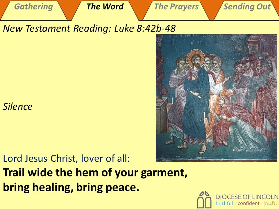 GatheringThe WordThe PrayersSending Out New Testament Reading: Luke 8:42b-48 Silence Lord Jesus Christ, lover of all: Trail wide the hem of your garment, bring healing, bring peace.