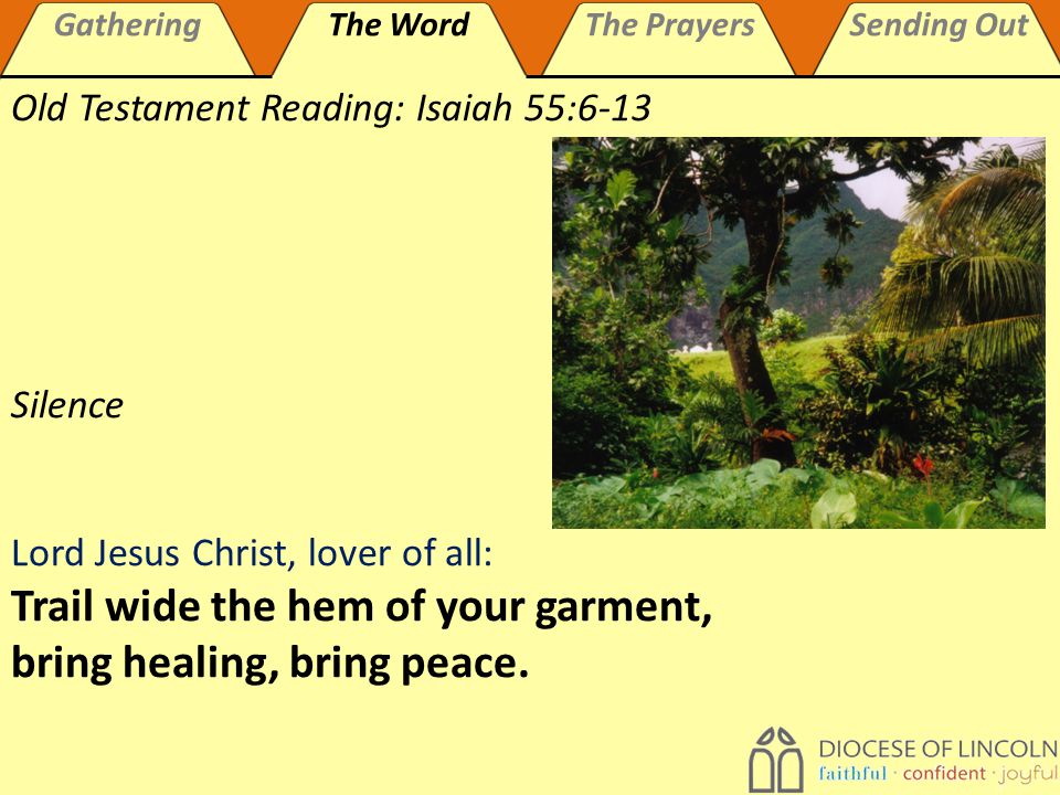 GatheringThe WordThe PrayersSending Out Old Testament Reading: Isaiah 55:6-13 Silence Lord Jesus Christ, lover of all: Trail wide the hem of your garment, bring healing, bring peace.