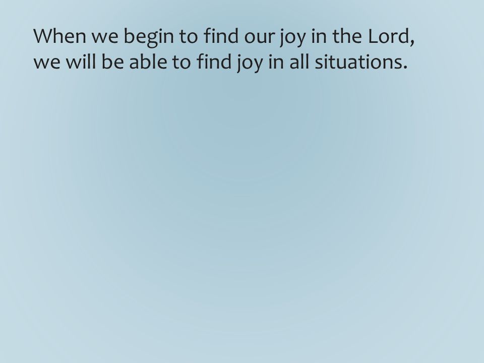 When we begin to find our joy in the Lord, we will be able to find joy in all situations.