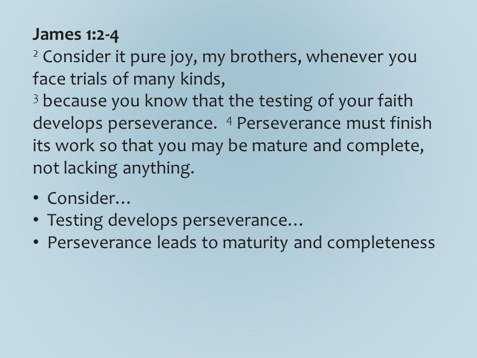 James 1:2-4 2 Consider it pure joy, my brothers, whenever you face trials of many kinds, 3 because you know that the testing of your faith develops perseverance.