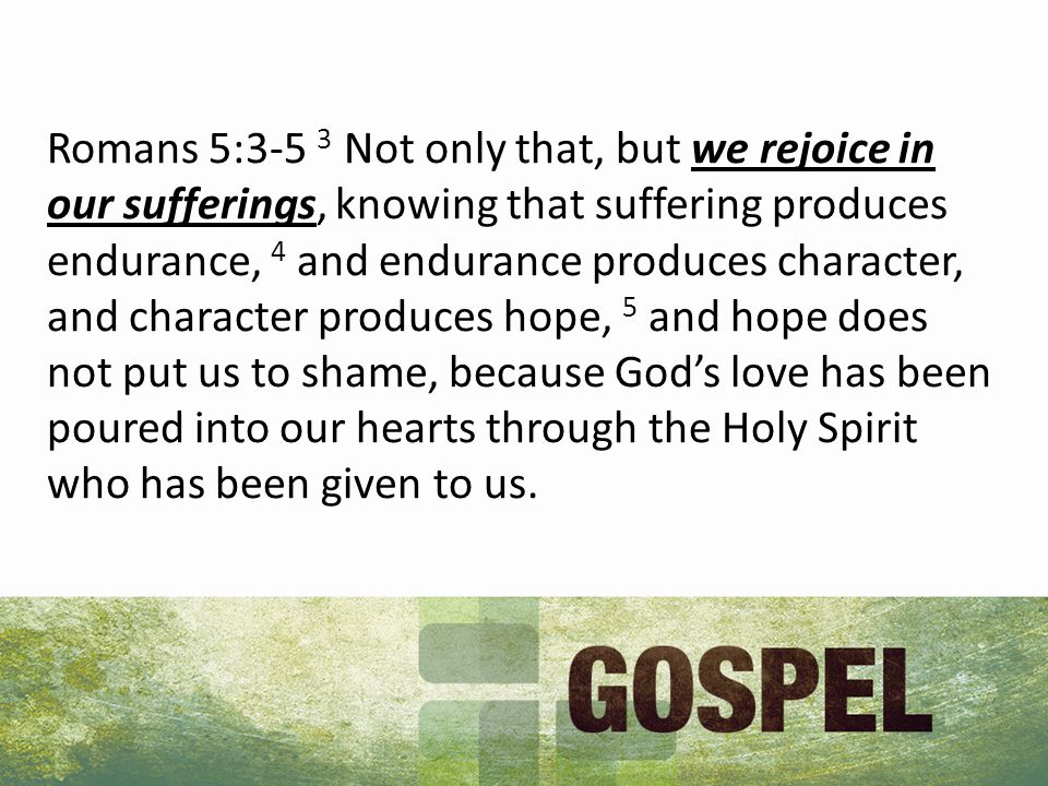 Romans 5:3-5 3 Not only that, but we rejoice in our sufferings, knowing that suffering produces endurance, 4 and endurance produces character, and character produces hope, 5 and hope does not put us to shame, because God’s love has been poured into our hearts through the Holy Spirit who has been given to us.