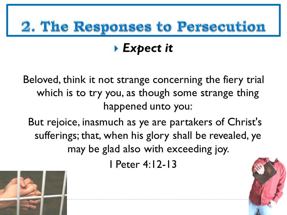  Expect it Beloved, think it not strange concerning the fiery trial which is to try you, as though some strange thing happened unto you: But rejoice, inasmuch as ye are partakers of Christ s sufferings; that, when his glory shall be revealed, ye may be glad also with exceeding joy.