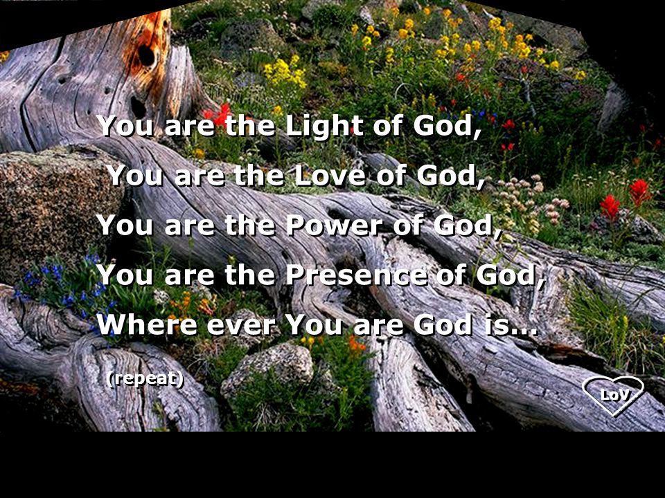 LoV You are the Light of God, You are the Love of God, You are the Power of God, You are the Presence of God, Where ever You are God is… (repeat) You are the Light of God, You are the Love of God, You are the Power of God, You are the Presence of God, Where ever You are God is… (repeat)
