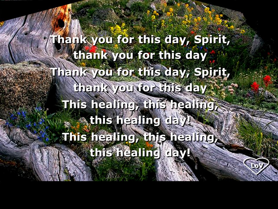 LoV Thank you for this day, Spirit, thank you for this day Thank you for this day, Spirit, thank you for this day This healing, this healing, this healing day.