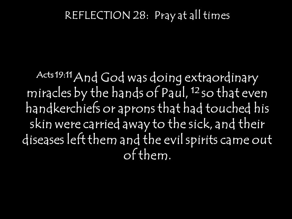 REFLECTION 28: Pray at all times Acts 19:11 And God was doing extraordinary miracles by the hands of Paul, 12 so that even handkerchiefs or aprons that had touched his skin were carried away to the sick, and their diseases left them and the evil spirits came out of them.