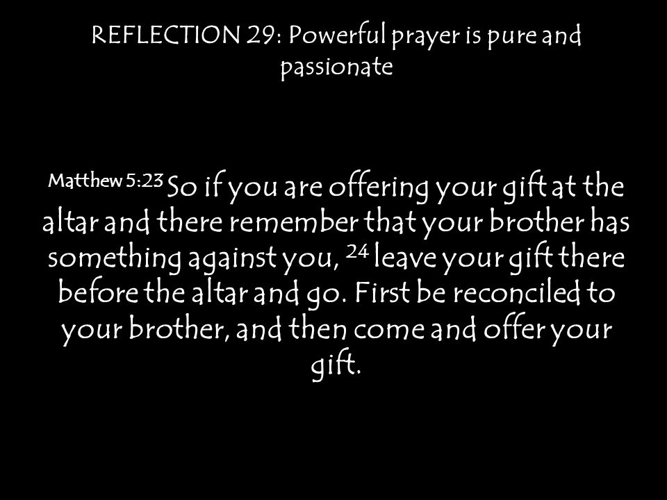 REFLECTION 29: Powerful prayer is pure and passionate Matthew 5:23 So if you are offering your gift at the altar and there remember that your brother has something against you, 24 leave your gift there before the altar and go.