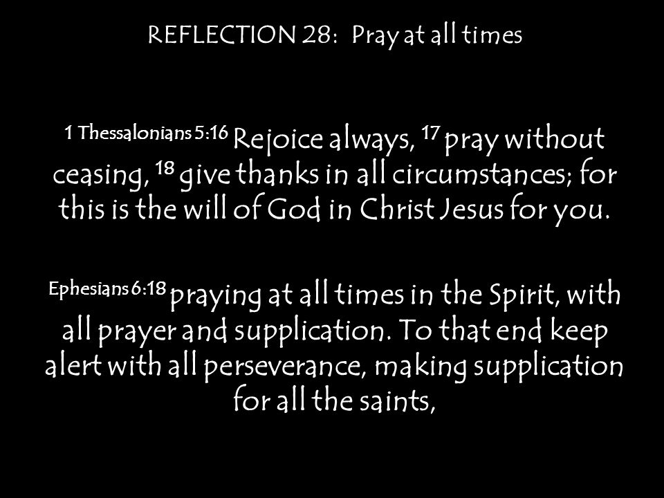 REFLECTION 28: Pray at all times 1 Thessalonians 5:16 Rejoice always, 17 pray without ceasing, 18 give thanks in all circumstances; for this is the will of God in Christ Jesus for you.