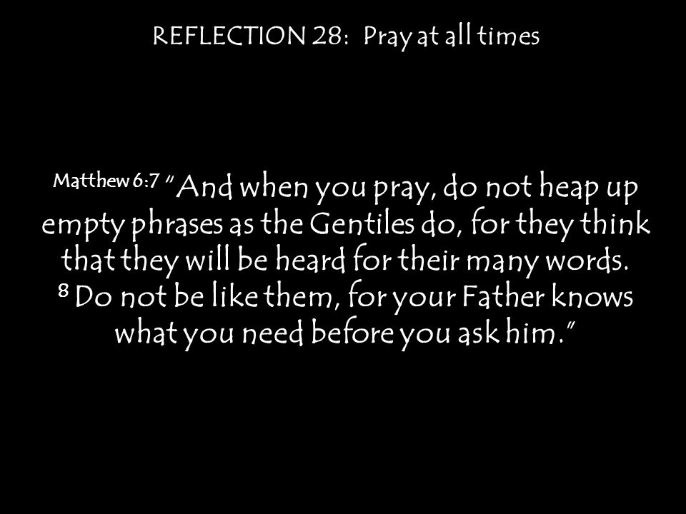 REFLECTION 28: Pray at all times Matthew 6:7 And when you pray, do not heap up empty phrases as the Gentiles do, for they think that they will be heard for their many words.