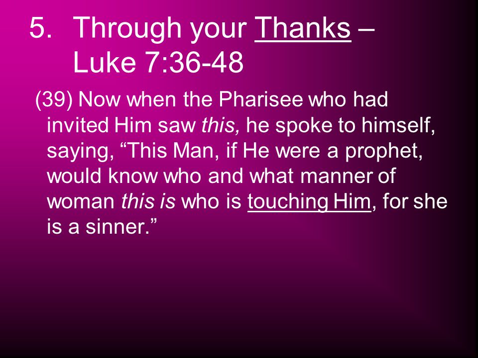 5.Through your Thanks – Luke 7:36-48 (39) Now when the Pharisee who had invited Him saw this, he spoke to himself, saying, This Man, if He were a prophet, would know who and what manner of woman this is who is touching Him, for she is a sinner.