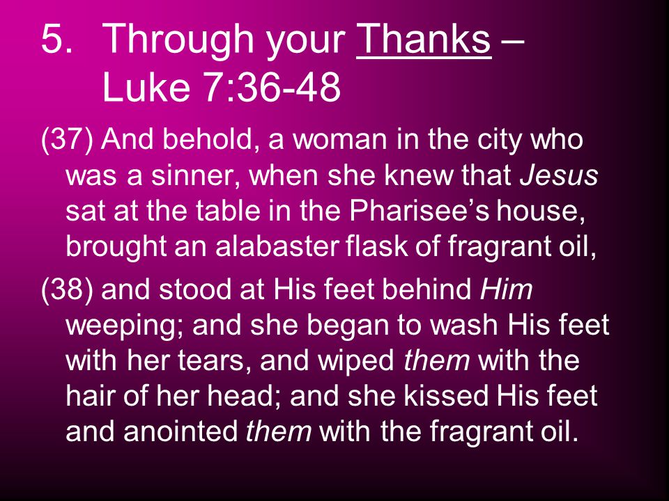 5.Through your Thanks – Luke 7:36-48 (37) And behold, a woman in the city who was a sinner, when she knew that Jesus sat at the table in the Pharisee’s house, brought an alabaster flask of fragrant oil, (38) and stood at His feet behind Him weeping; and she began to wash His feet with her tears, and wiped them with the hair of her head; and she kissed His feet and anointed them with the fragrant oil.