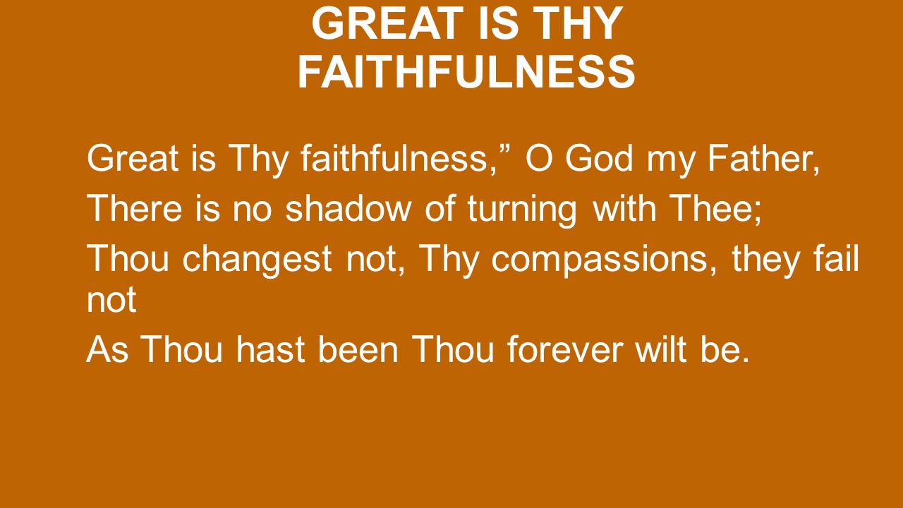 GREAT IS THY FAITHFULNESS Great is Thy faithfulness, O God my Father, There is no shadow of turning with Thee; Thou changest not, Thy compassions, they fail not As Thou hast been Thou forever wilt be.