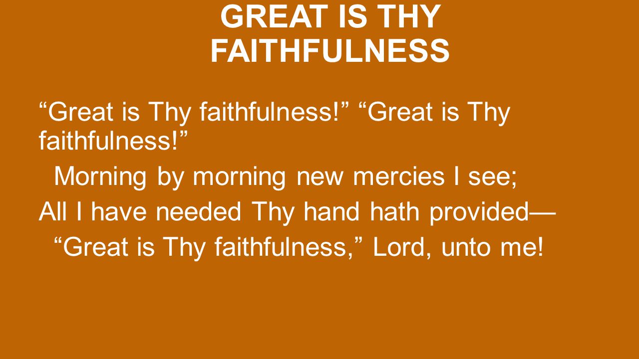 GREAT IS THY FAITHFULNESS Great is Thy faithfulness! Morning by morning new mercies I see; All I have needed Thy hand hath provided— Great is Thy faithfulness, Lord, unto me!
