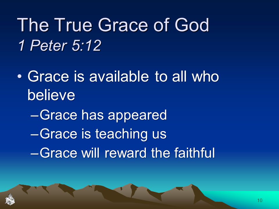 The True Grace of God 1 Peter 5:12 Grace is available to all who believeGrace is available to all who believe –Grace has appeared –Grace is teaching us –Grace will reward the faithful 10