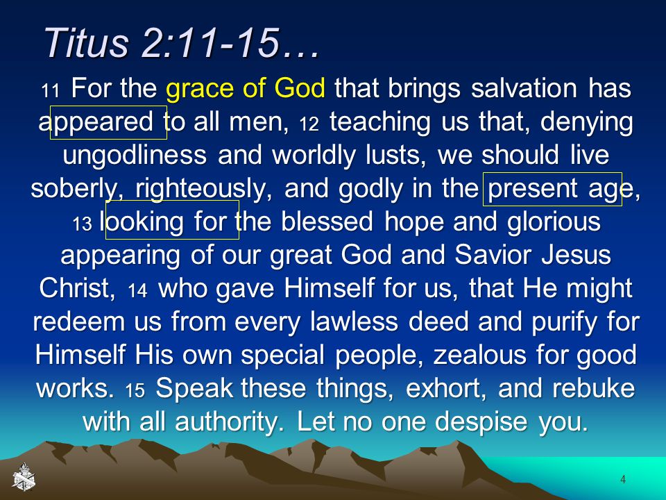 Titus 2:11-15… 11 For the grace of God that brings salvation has appeared to all men, 12 teaching us that, denying ungodliness and worldly lusts, we should live soberly, righteously, and godly in the present age, 13 looking for the blessed hope and glorious appearing of our great God and Savior Jesus Christ, 14 who gave Himself for us, that He might redeem us from every lawless deed and purify for Himself His own special people, zealous for good works.