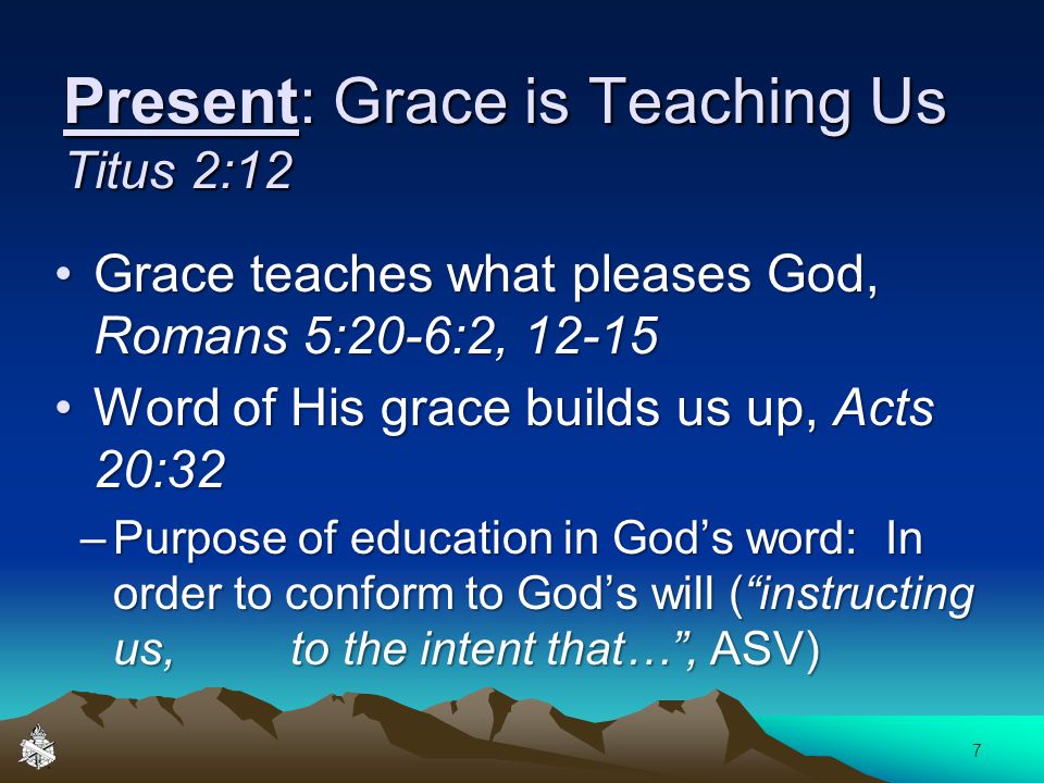 Present: Grace is Teaching Us Titus 2:12 Grace teaches what pleases God, Romans 5:20-6:2, 12-15Grace teaches what pleases God, Romans 5:20-6:2, Word of His grace builds us up, Acts 20:32Word of His grace builds us up, Acts 20:32 –Purpose of education in God’s word: In order to conform to God’s will ( instructing us, to the intent that… , ASV) 7