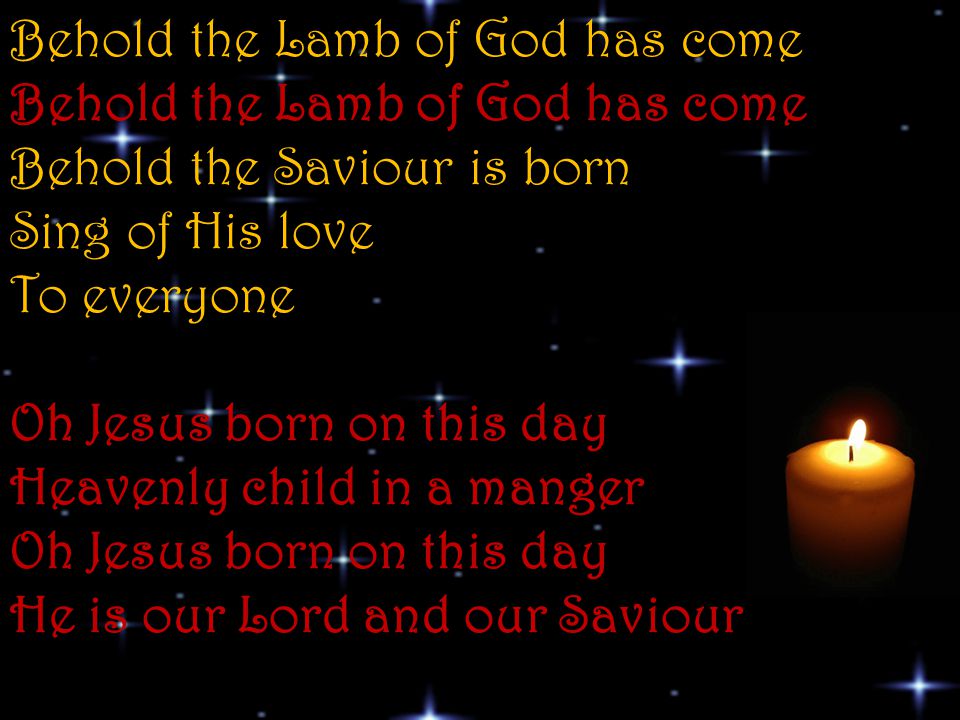 Behold the Lamb of God has come Behold the Lamb of God has come Behold the Saviour is born Sing of His love To everyone Oh Jesus born on this day Heavenly child in a manger Oh Jesus born on this day He is our Lord and our Saviour