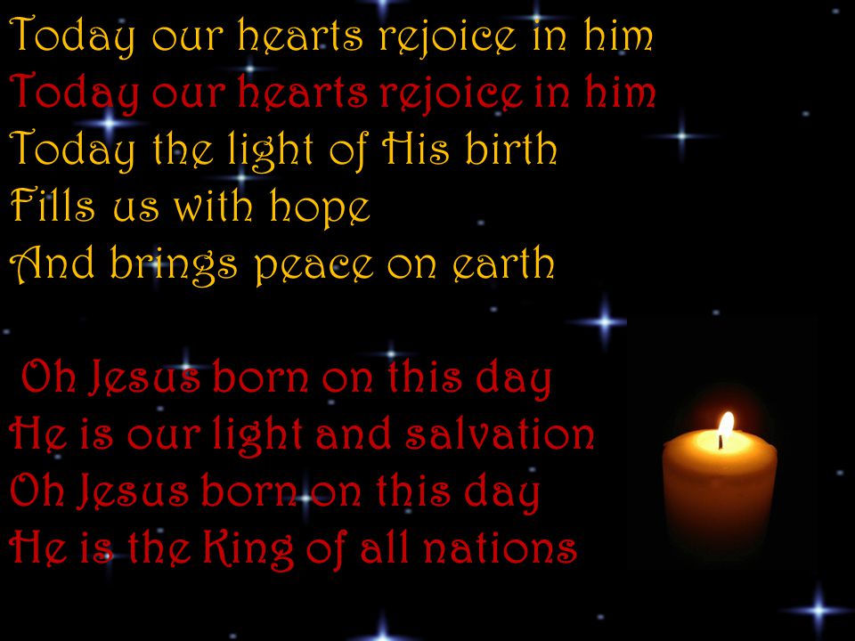 Today our hearts rejoice in him Today our hearts rejoice in him Today the light of His birth Fills us with hope And brings peace on earth Oh Jesus born on this day He is our light and salvation Oh Jesus born on this day He is the King of all nations