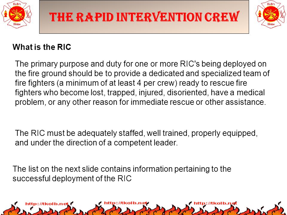 The Rapid Intervention Crew The primary purpose and duty for one or more RIC s being deployed on the fire ground should be to provide a dedicated and specialized team of fire fighters (a minimum of at least 4 per crew) ready to rescue fire fighters who become lost, trapped, injured, disoriented, have a medical problem, or any other reason for immediate rescue or other assistance.