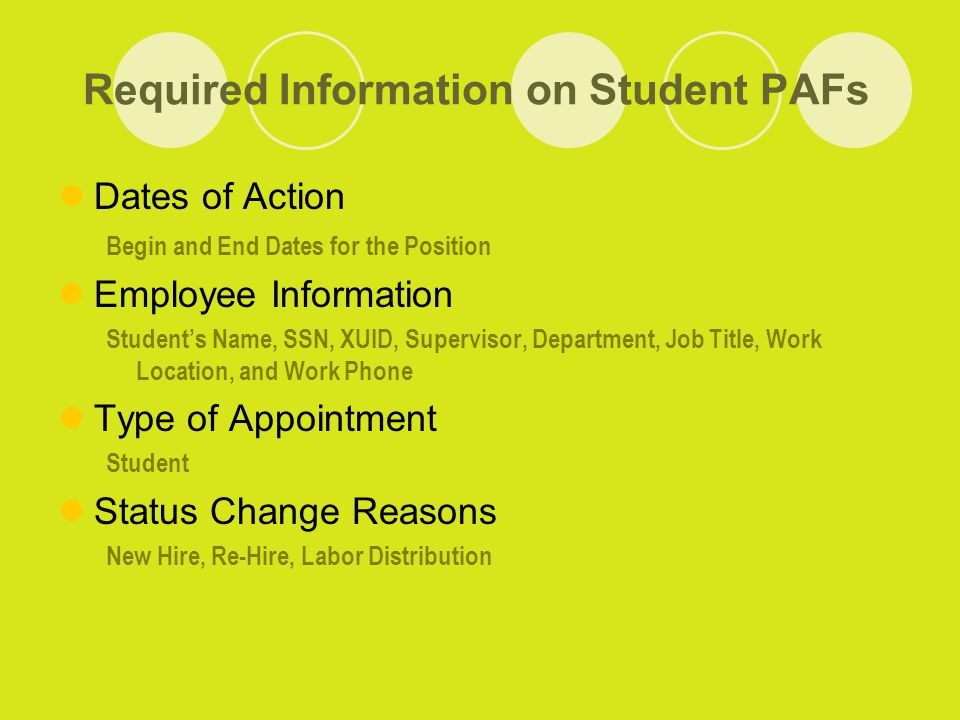 Required Information on Student PAFs Dates of Action Begin and End Dates for the Position Employee Information Student’s Name, SSN, XUID, Supervisor, Department, Job Title, Work Location, and Work Phone Type of Appointment Student Status Change Reasons New Hire, Re-Hire, Labor Distribution