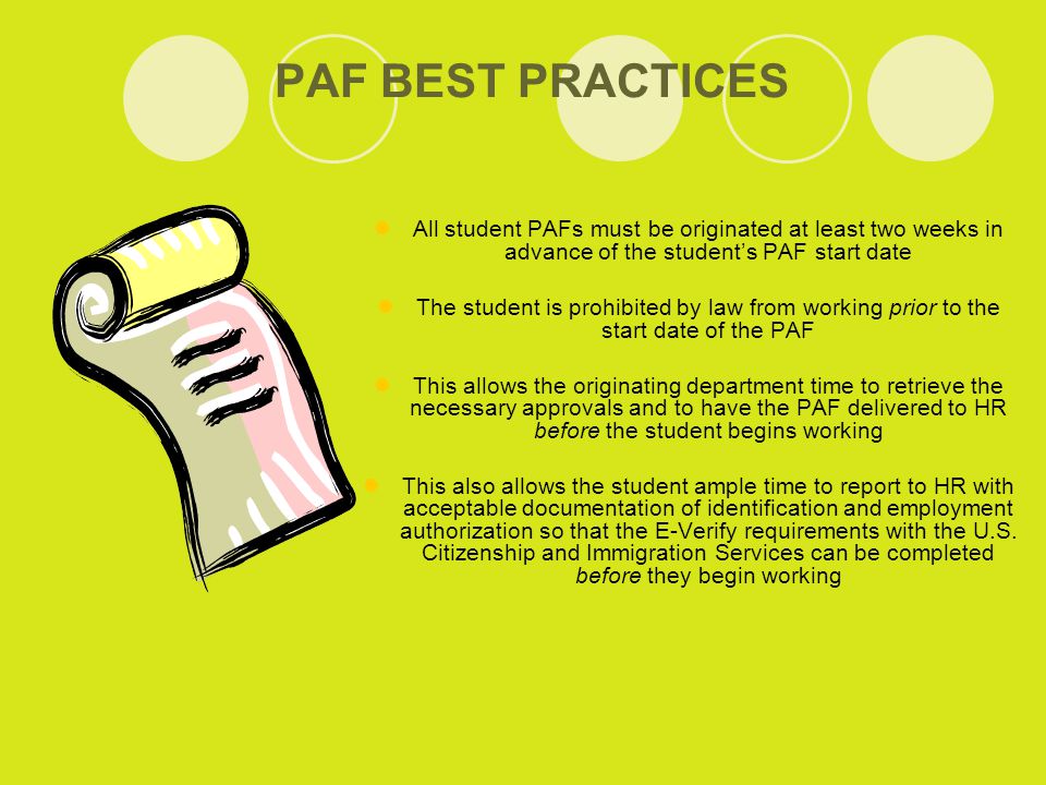 PAF BEST PRACTICES All student PAFs must be originated at least two weeks in advance of the student’s PAF start date The student is prohibited by law from working prior to the start date of the PAF This allows the originating department time to retrieve the necessary approvals and to have the PAF delivered to HR before the student begins working This also allows the student ample time to report to HR with acceptable documentation of identification and employment authorization so that the E-Verify requirements with the U.S.