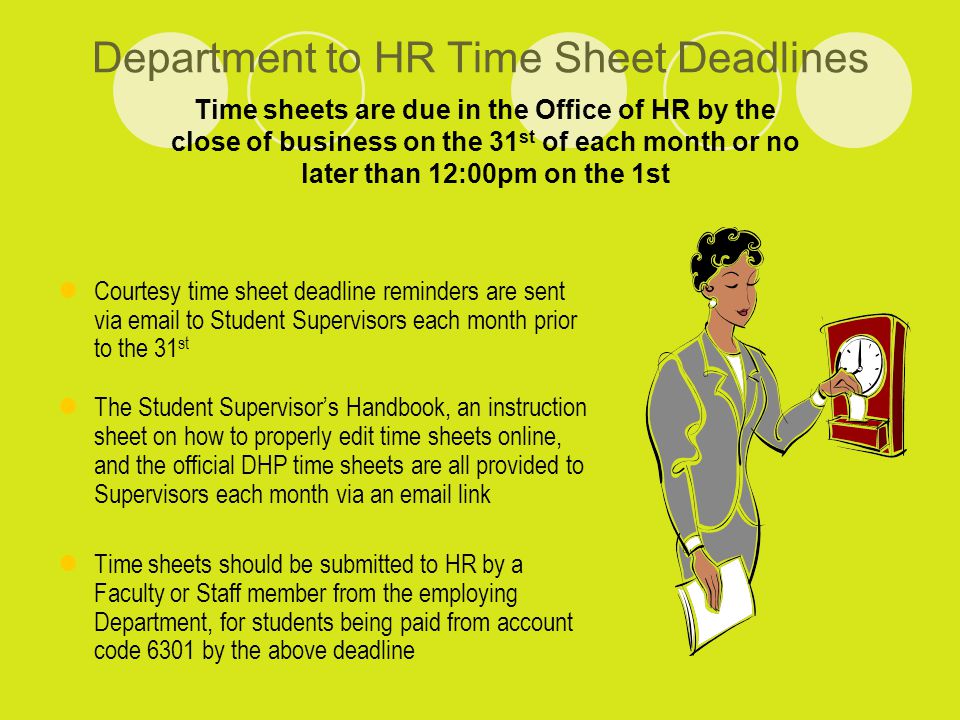 Department to HR Time Sheet Deadlines Courtesy time sheet deadline reminders are sent via  to Student Supervisors each month prior to the 31 st The Student Supervisor’s Handbook, an instruction sheet on how to properly edit time sheets online, and the official DHP time sheets are all provided to Supervisors each month via an  link Time sheets should be submitted to HR by a Faculty or Staff member from the employing Department, for students being paid from account code 6301 by the above deadline Time sheets are due in the Office of HR by the close of business on the 31 st of each month or no later than 12:00pm on the 1st
