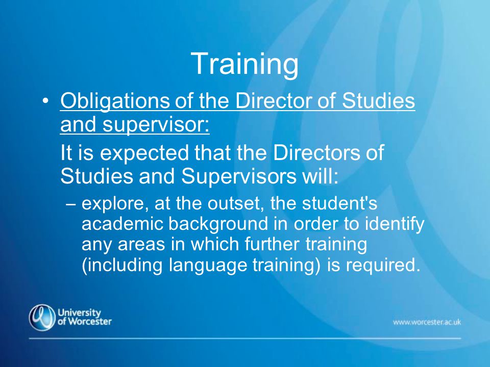 Training Obligations of the Director of Studies and supervisor: It is expected that the Directors of Studies and Supervisors will: –explore, at the outset, the student s academic background in order to identify any areas in which further training (including language training) is required.