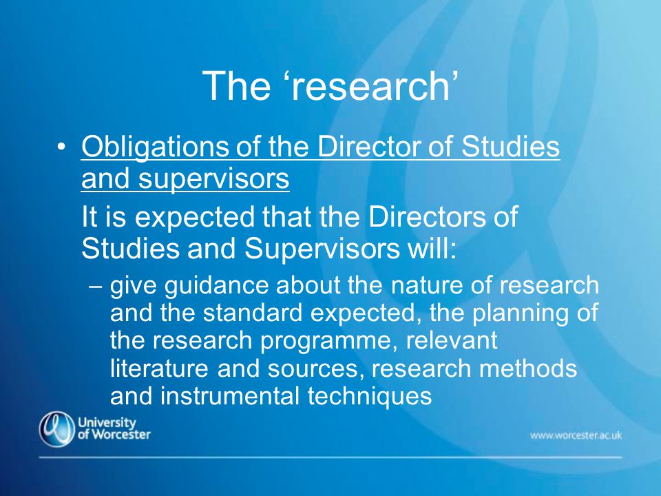 The ‘research’ Obligations of the Director of Studies and supervisors It is expected that the Directors of Studies and Supervisors will: –give guidance about the nature of research and the standard expected, the planning of the research programme, relevant literature and sources, research methods and instrumental techniques