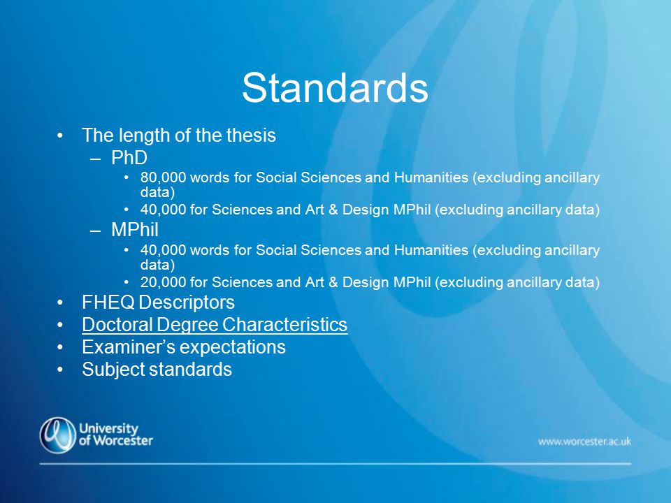Standards The length of the thesis –PhD 80,000 words for Social Sciences and Humanities (excluding ancillary data) 40,000 for Sciences and Art & Design MPhil (excluding ancillary data) –MPhil 40,000 words for Social Sciences and Humanities (excluding ancillary data) 20,000 for Sciences and Art & Design MPhil (excluding ancillary data) FHEQ Descriptors Doctoral Degree Characteristics Examiner’s expectations Subject standards
