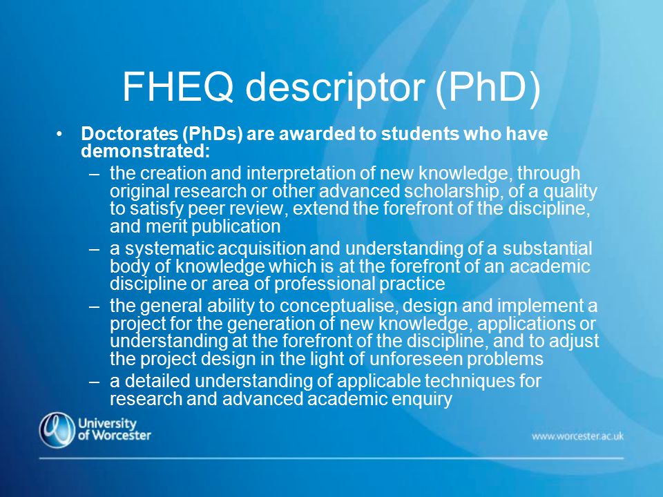 FHEQ descriptor (PhD) Doctorates (PhDs) are awarded to students who have demonstrated: –the creation and interpretation of new knowledge, through original research or other advanced scholarship, of a quality to satisfy peer review, extend the forefront of the discipline, and merit publication –a systematic acquisition and understanding of a substantial body of knowledge which is at the forefront of an academic discipline or area of professional practice –the general ability to conceptualise, design and implement a project for the generation of new knowledge, applications or understanding at the forefront of the discipline, and to adjust the project design in the light of unforeseen problems –a detailed understanding of applicable techniques for research and advanced academic enquiry