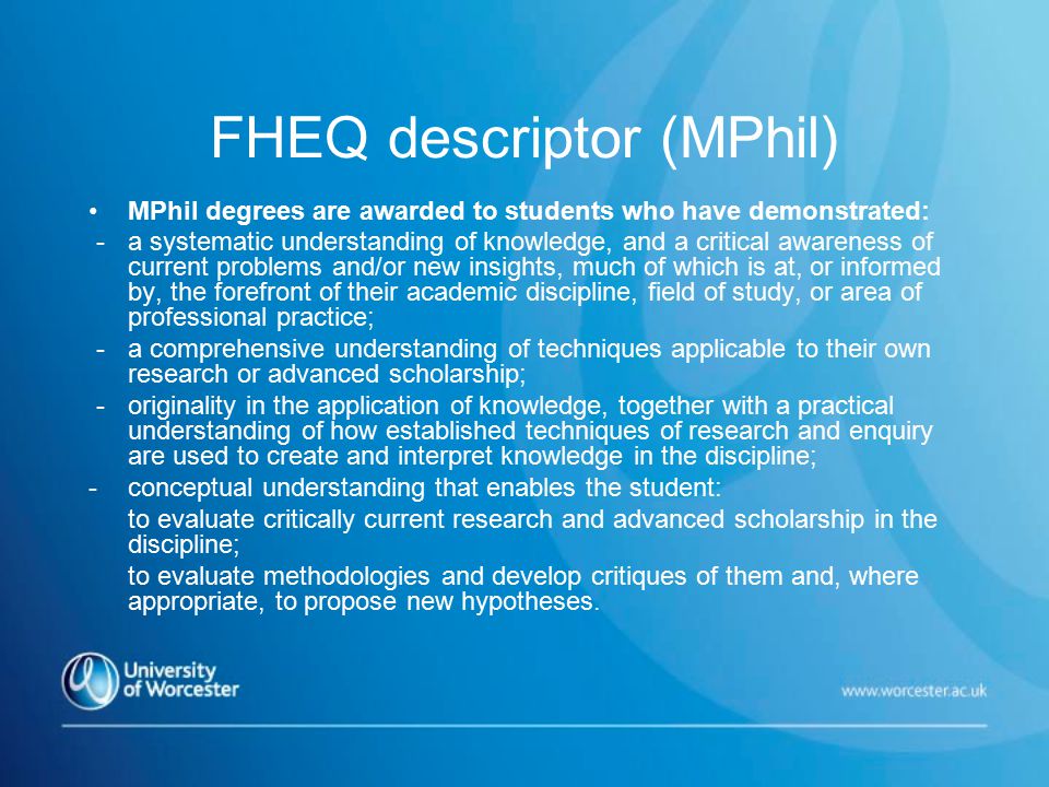 FHEQ descriptor (MPhil) MPhil degrees are awarded to students who have demonstrated: - a systematic understanding of knowledge, and a critical awareness of current problems and/or new insights, much of which is at, or informed by, the forefront of their academic discipline, field of study, or area of professional practice; - a comprehensive understanding of techniques applicable to their own research or advanced scholarship; - originality in the application of knowledge, together with a practical understanding of how established techniques of research and enquiry are used to create and interpret knowledge in the discipline; - conceptual understanding that enables the student: to evaluate critically current research and advanced scholarship in the discipline; to evaluate methodologies and develop critiques of them and, where appropriate, to propose new hypotheses.