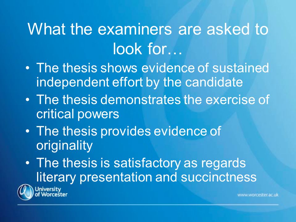 What the examiners are asked to look for… The thesis shows evidence of sustained independent effort by the candidate The thesis demonstrates the exercise of critical powers The thesis provides evidence of originality The thesis is satisfactory as regards literary presentation and succinctness