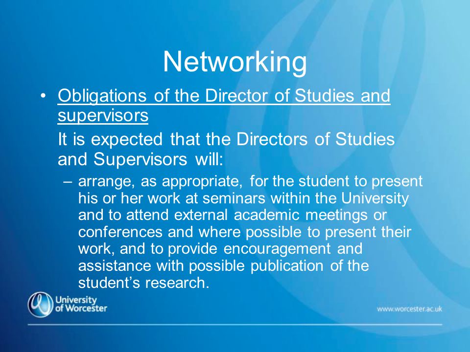 Networking Obligations of the Director of Studies and supervisors It is expected that the Directors of Studies and Supervisors will: –arrange, as appropriate, for the student to present his or her work at seminars within the University and to attend external academic meetings or conferences and where possible to present their work, and to provide encouragement and assistance with possible publication of the student’s research.