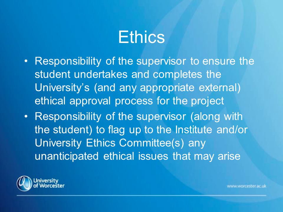 Ethics Responsibility of the supervisor to ensure the student undertakes and completes the University’s (and any appropriate external) ethical approval process for the project Responsibility of the supervisor (along with the student) to flag up to the Institute and/or University Ethics Committee(s) any unanticipated ethical issues that may arise